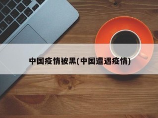 中国疫情被黑(中国遭遇疫情)