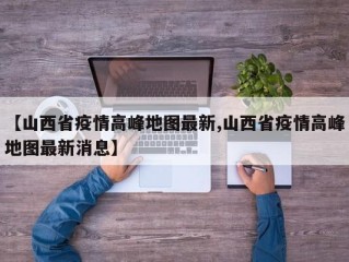 【山西省疫情高峰地图最新,山西省疫情高峰地图最新消息】