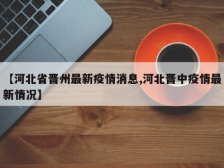 【河北省晋州最新疫情消息,河北晋中疫情最新情况】