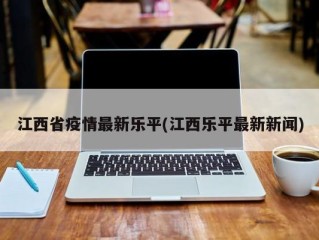 江西省疫情最新乐平(江西乐平最新新闻)