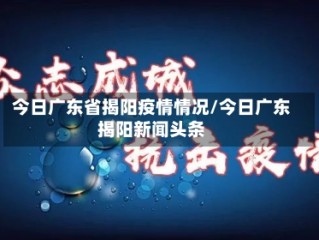今日广东省揭阳疫情情况/今日广东揭阳新闻头条