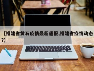 【福建省黄石疫情最新通报,福建省疫情动态?】