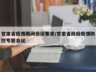 甘肃省疫情期间会议要求/甘肃省政府疫情防控专题会议