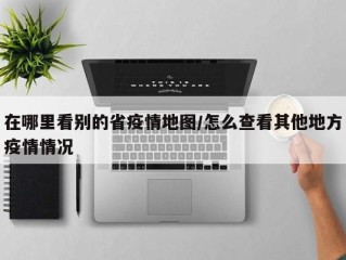 在哪里看别的省疫情地图/怎么查看其他地方疫情情况