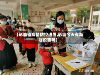 【彩塘省疫情防控进展,彩塘今天有新冠疫苗吗】