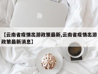 【云南省疫情出游政策最新,云南省疫情出游政策最新消息】