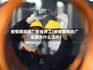疫情期间去广东省务工(疫情期间去广东要办什么证件)
