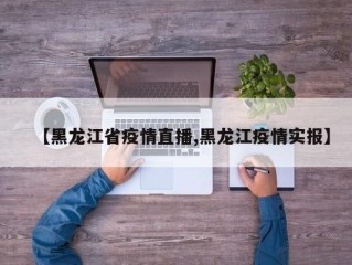 【黑龙江省疫情直播,黑龙江疫情实报】