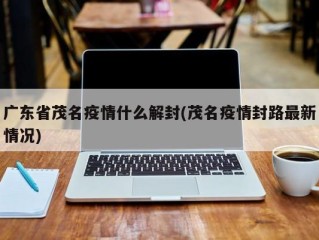 广东省茂名疫情什么解封(茂名疫情封路最新情况)