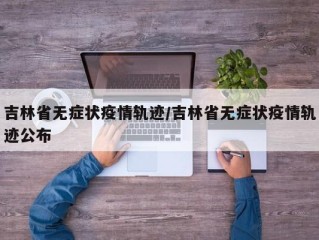 吉林省无症状疫情轨迹/吉林省无症状疫情轨迹公布