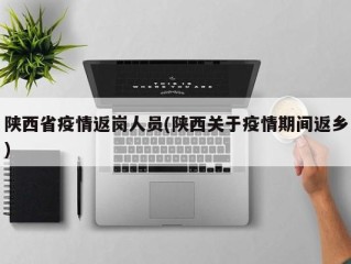 陕西省疫情返岗人员(陕西关于疫情期间返乡)