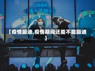 【疫情蹦迪,疫情期间还能不能蹦迪】