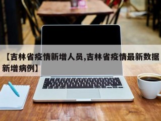 【吉林省疫情新增人员,吉林省疫情最新数据新增病例】