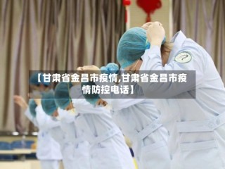 【甘肃省金昌市疫情,甘肃省金昌市疫情防控电话】