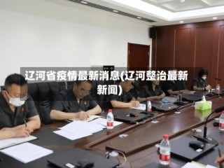 辽河省疫情最新消息(辽河整治最新新闻)