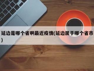 延边是哪个省啊最近疫情(延边属于哪个省市)