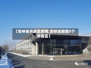 【吉林省开发区疫情,吉林省新增5个开发区】