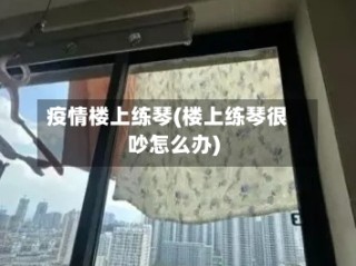 疫情楼上练琴(楼上练琴很吵怎么办)