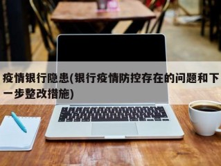 疫情银行隐患(银行疫情防控存在的问题和下一步整改措施)