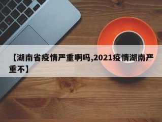 【湖南省疫情严重啊吗,2021疫情湖南严重不】