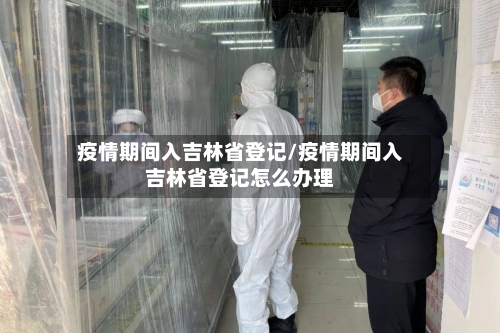 疫情期间入吉林省登记/疫情期间入吉林省登记怎么办理-第1张图片