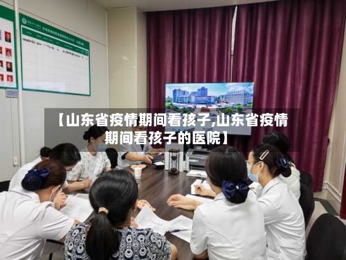 【山东省疫情期间看孩子,山东省疫情期间看孩子的医院】-第1张图片