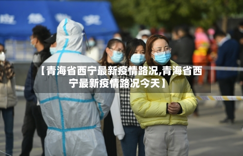 【青海省西宁最新疫情路况,青海省西宁最新疫情路况今天】-第1张图片