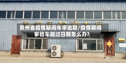 贵州省疫情期间年审逾期/疫情期间审验车超过日期怎么办?-第1张图片