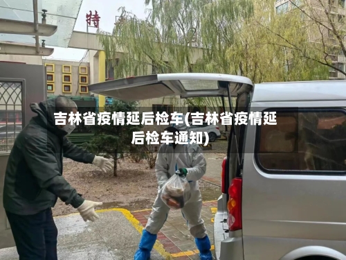 吉林省疫情延后检车(吉林省疫情延后检车通知)-第3张图片