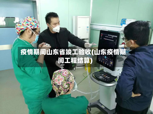 疫情期间山东省竣工验收(山东疫情期间工程结算)-第2张图片