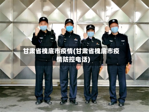 甘肃省槐底市疫情(甘肃省槐底市疫情防控电话)-第3张图片