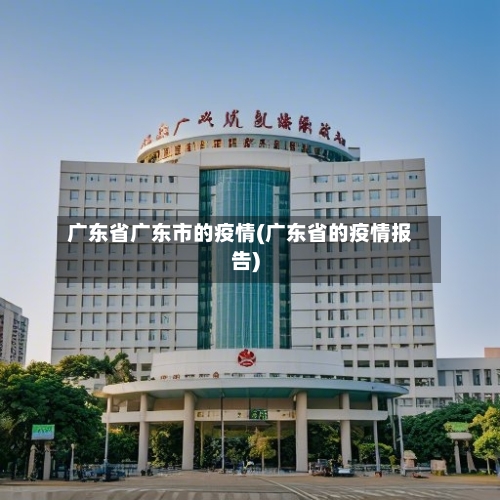 广东省广东市的疫情(广东省的疫情报告)-第3张图片