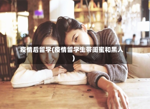 疫情后留学(疫情留学生带闺蜜和黑人)-第1张图片