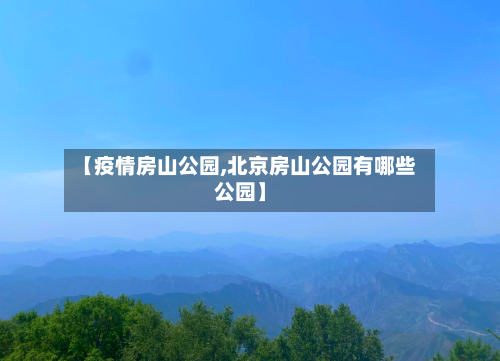 【疫情房山公园,北京房山公园有哪些公园】-第1张图片