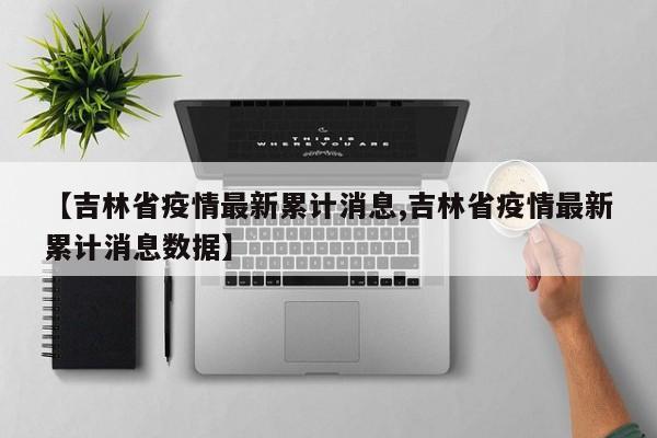 【吉林省疫情最新累计消息,吉林省疫情最新累计消息数据】