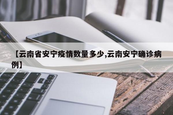 【云南省安宁疫情数量多少,云南安宁确诊病例】