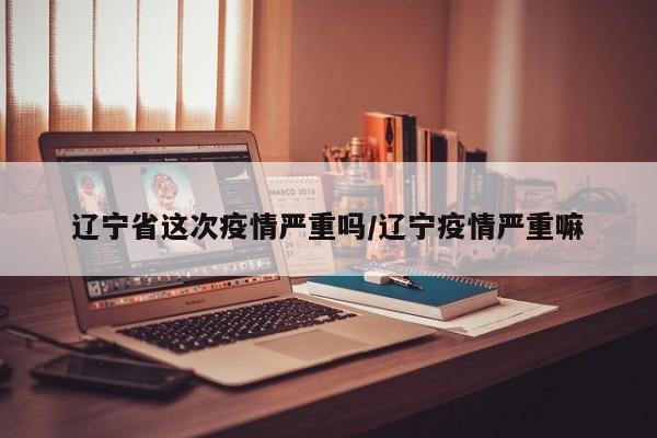 辽宁省这次疫情严重吗/辽宁疫情严重嘛