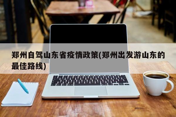 郑州自驾山东省疫情政策(郑州出发游山东的最佳路线)