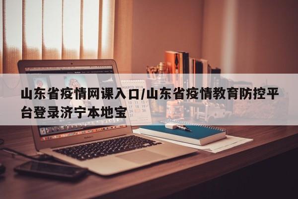 山东省疫情网课入口/山东省疫情教育防控平台登录济宁本地宝