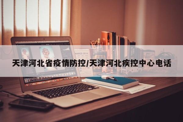 天津河北省疫情防控/天津河北疾控中心电话