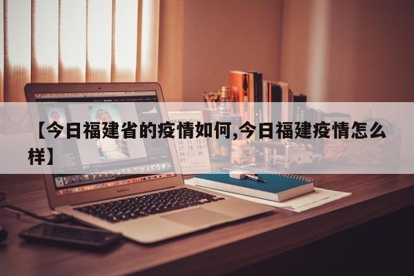 【今日福建省的疫情如何,今日福建疫情怎么样】
