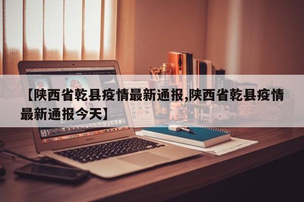 【陕西省乾县疫情最新通报,陕西省乾县疫情最新通报今天】