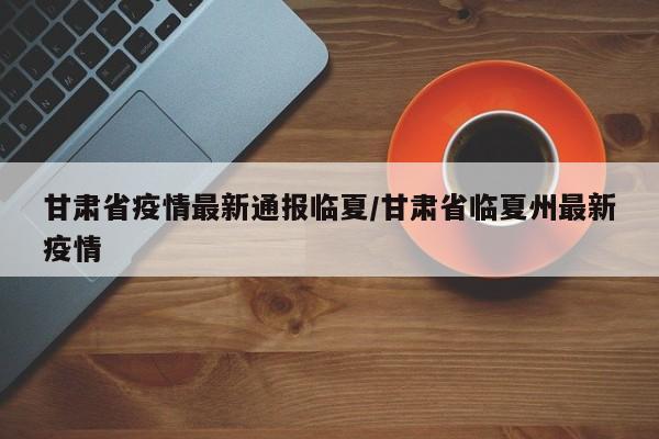 甘肃省疫情最新通报临夏/甘肃省临夏州最新疫情