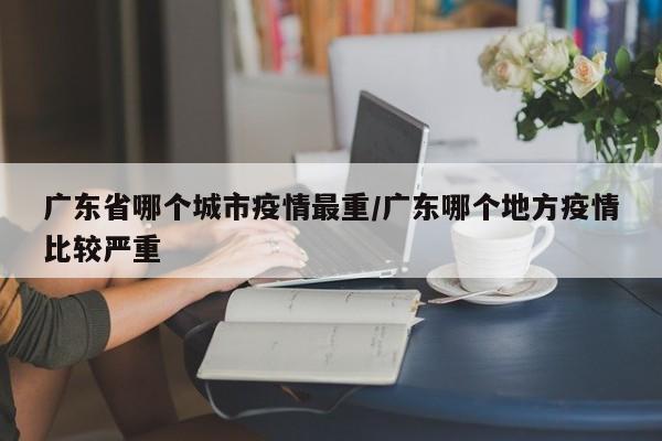 广东省哪个城市疫情最重/广东哪个地方疫情比较严重
