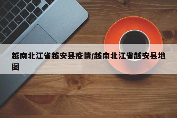 越南北江省越安县疫情/越南北江省越安县地图