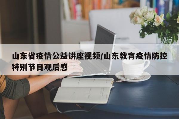 山东省疫情公益讲座视频/山东教育疫情防控特别节目观后感