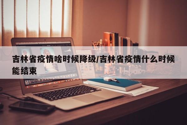 吉林省疫情啥时候降级/吉林省疫情什么时候能结束