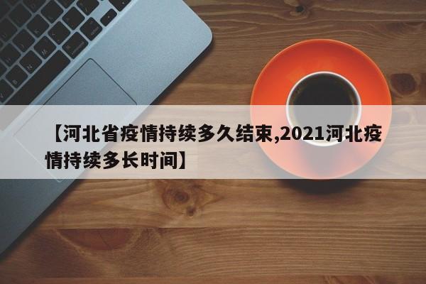 【河北省疫情持续多久结束,2021河北疫情持续多长时间】