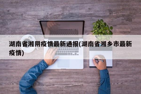 湖南省湘阴疫情最新通报(湖南省湘乡市最新疫情)