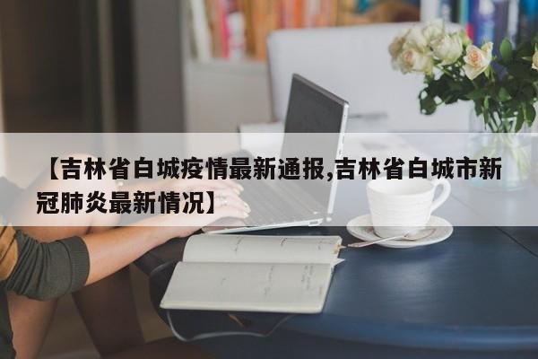 【吉林省白城疫情最新通报,吉林省白城市新冠肺炎最新情况】